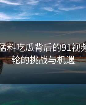 91爆料猛料吃瓜背后的91视频：新一轮的挑战与机遇