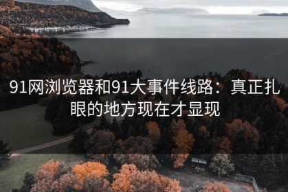 91网浏览器和91大事件线路：真正扎眼的地方现在才显现