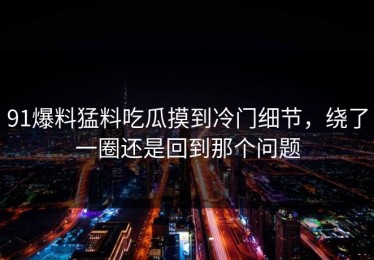 91爆料猛料吃瓜摸到冷门细节，绕了一圈还是回到那个问题