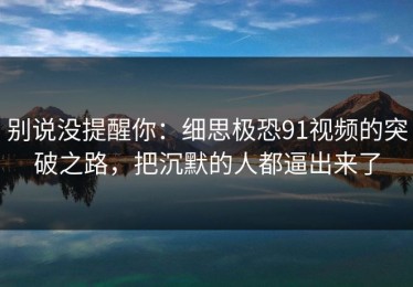 别说没提醒你：细思极恐91视频的突破之路，把沉默的人都逼出来了