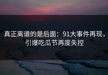 真正离谱的是后面：91大事件再现，引爆吃瓜节再度失控