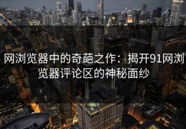 网浏览器中的奇葩之作：揭开91网浏览器评论区的神秘面纱