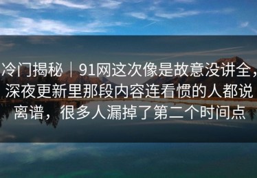 冷门揭秘｜91网这次像是故意没讲全，深夜更新里那段内容连看惯的人都说离谱，很多人漏掉了第二个时间点