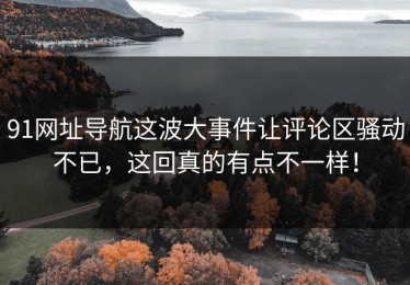 91网址导航这波大事件让评论区骚动不已，这回真的有点不一样！