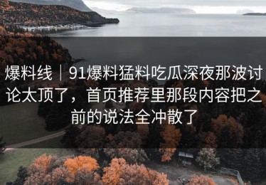 爆料线｜91爆料猛料吃瓜深夜那波讨论太顶了，首页推荐里那段内容把之前的说法全冲散了