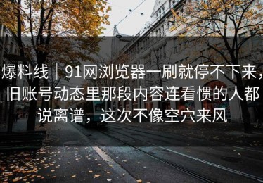 爆料线｜91网浏览器一刷就停不下来，旧账号动态里那段内容连看惯的人都说离谱，这次不像空穴来风