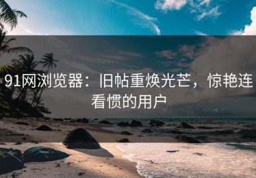 91网浏览器：旧帖重焕光芒，惊艳连看惯的用户