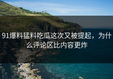 91爆料猛料吃瓜这次又被提起，为什么评论区比内容更炸