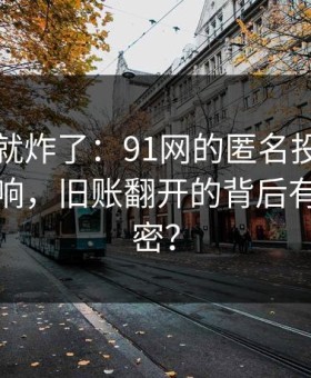 刚刷到就炸了：91网的匿名投稿引发强烈反响，旧账翻开的背后有什么秘密？