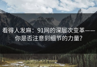 看得人发麻：91网的深层次变革——你是否注意到细节的力量？