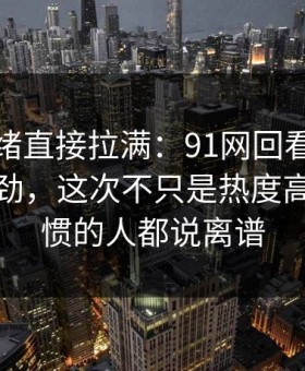 这次情绪直接拉满：91网回看时才发现不对劲，这次不只是热度高，连看惯的人都说离谱