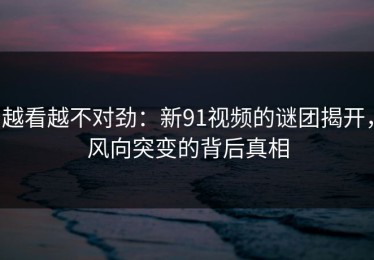 越看越不对劲：新91视频的谜团揭开，风向突变的背后真相