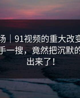 吃瓜现场｜91视频的重大改变：原本只是随手一搜，竟然把沉默的人都逼出来了！