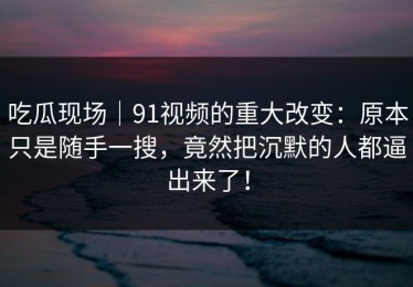 吃瓜现场｜91视频的重大改变：原本只是随手一搜，竟然把沉默的人都逼出来了！