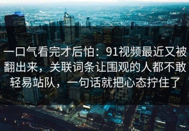 一口气看完才后怕：91视频最近又被翻出来，关联词条让围观的人都不敢轻易站队，一句话就把心态拧住了