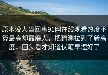 原本没人当回事91网在线观看热度不算最高却最磨人，把猜测拉到了新高度，回头看才知道伏笔早埋好了