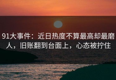 91大事件：近日热度不算最高却最磨人，旧账翻到台面上，心态被拧住