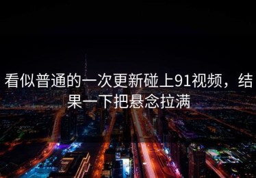 看似普通的一次更新碰上91视频，结果一下把悬念拉满