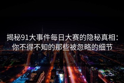 揭秘91大事件每日大赛的隐秘真相：你不得不知的那些被忽略的细节