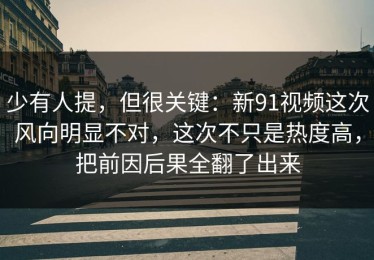 少有人提，但很关键：新91视频这次风向明显不对，这次不只是热度高，把前因后果全翻了出来