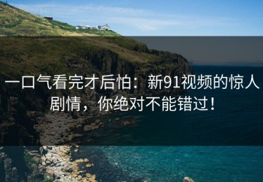 一口气看完才后怕：新91视频的惊人剧情，你绝对不能错过！