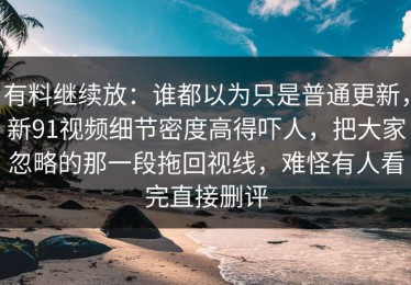 有料继续放：谁都以为只是普通更新，新91视频细节密度高得吓人，把大家忽略的那一段拖回视线，难怪有人看完直接删评