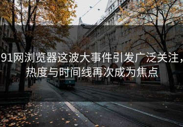 91网浏览器这波大事件引发广泛关注，热度与时间线再次成为焦点