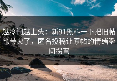 越冷门越上头：新91黑料一下把旧帖也带火了，匿名投稿让原帖的情绪瞬间拐弯