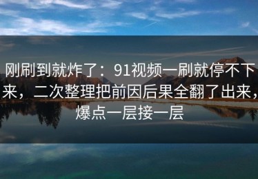 刚刷到就炸了：91视频一刷就停不下来，二次整理把前因后果全翻了出来，爆点一层接一层