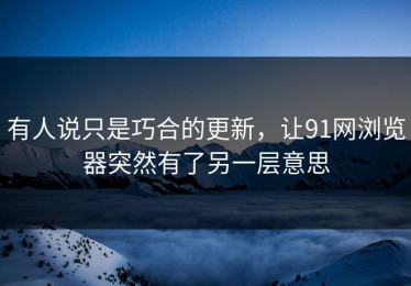 有人说只是巧合的更新，让91网浏览器突然有了另一层意思