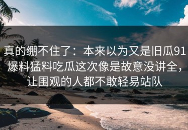 真的绷不住了：本来以为又是旧瓜91爆料猛料吃瓜这次像是故意没讲全，让围观的人都不敢轻易站队