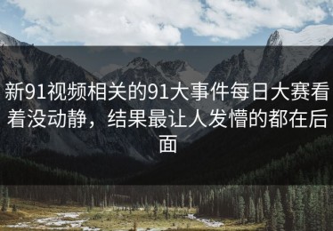 新91视频相关的91大事件每日大赛看着没动静，结果最让人发懵的都在后面