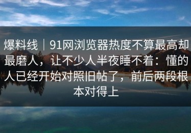 爆料线｜91网浏览器热度不算最高却最磨人，让不少人半夜睡不着：懂的人已经开始对照旧帖了，前后两段根本对得上