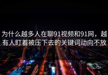 为什么越多人在聊91视频和91网，越有人盯着被压下去的关键词动向不放