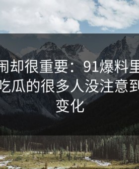 不算热闹却很重要：91爆料里的91爆料猛料吃瓜的很多人没注意到的排序变化