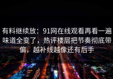 有料继续放：91网在线观看再看一遍味道全变了，热评楼层把节奏彻底带偏，越补线越像还有后手