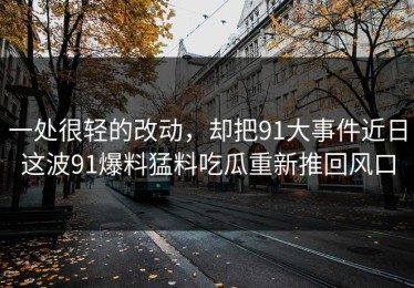 一处很轻的改动，却把91大事件近日这波91爆料猛料吃瓜重新推回风口