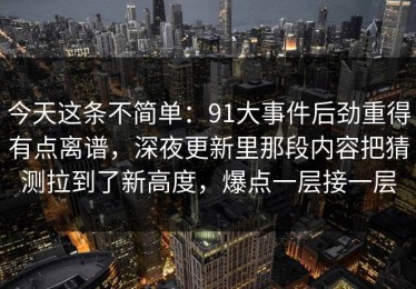 今天这条不简单：91大事件后劲重得有点离谱，深夜更新里那段内容把猜测拉到了新高度，爆点一层接一层