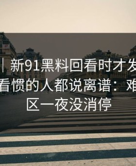 爆料线｜新91黑料回看时才发现不对劲，连看惯的人都说离谱：难怪评论区一夜没消停