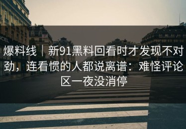 爆料线｜新91黑料回看时才发现不对劲，连看惯的人都说离谱：难怪评论区一夜没消停