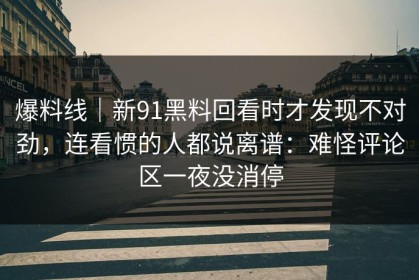 爆料线｜新91黑料回看时才发现不对劲，连看惯的人都说离谱：难怪评论区一夜没消停