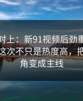 线索刚对上：新91视频后劲重得有点离谱，这次不只是热度高，把冷门边角变成主线