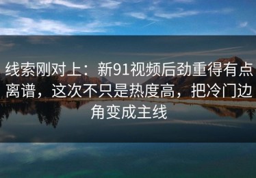 线索刚对上：新91视频后劲重得有点离谱，这次不只是热度高，把冷门边角变成主线