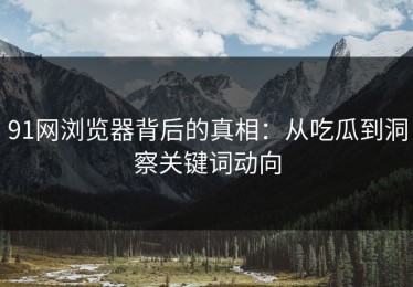 91网浏览器背后的真相：从吃瓜到洞察关键词动向