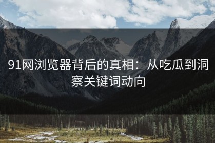 91网浏览器背后的真相：从吃瓜到洞察关键词动向