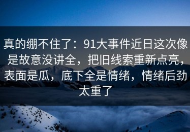 真的绷不住了：91大事件近日这次像是故意没讲全，把旧线索重新点亮，表面是瓜，底下全是情绪，情绪后劲太重了