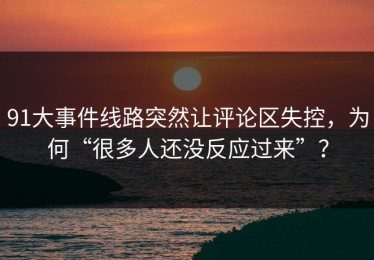 91大事件线路突然让评论区失控，为何“很多人还没反应过来”？