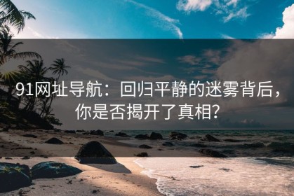91网址导航：回归平静的迷雾背后，你是否揭开了真相？