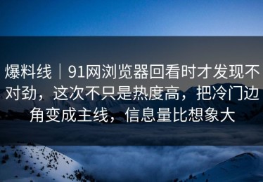 爆料线｜91网浏览器回看时才发现不对劲，这次不只是热度高，把冷门边角变成主线，信息量比想象大