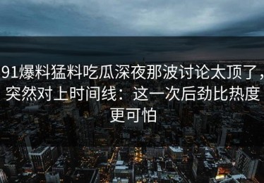 91爆料猛料吃瓜深夜那波讨论太顶了，突然对上时间线：这一次后劲比热度更可怕